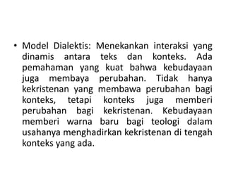 • Model Dialektis: Menekankan interaksi yang
dinamis antara teks dan konteks. Ada
pemahaman yang kuat bahwa kebudayaan
juga membaya perubahan. Tidak hanya
kekristenan yang membawa perubahan bagi
konteks, tetapi konteks juga memberi
perubahan bagi kekristenan. Kebudayaan
memberi warna baru bagi teologi dalam
usahanya menghadirkan kekristenan di tengah
konteks yang ada.
 