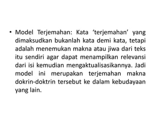 • Model Terjemahan: Kata ‘terjemahan’ yang
dimaksudkan bukanlah kata demi kata, tetapi
adalah menemukan makna atau jiwa dari teks
itu sendiri agar dapat menampilkan relevansi
dari isi kemudian mengaktualisasikannya. Jadi
model ini merupakan terjemahan makna
dokrin-doktrin tersebut ke dalam kebudayaan
yang lain.
 