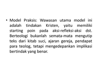 • Model Praksis: Wawasan utama model ini
adalah tindakan Kristen, yaitu memiliki
starting poin pada aksi-refleksi-aksi dst.
Berteologi bukanlah semata-mata mengutip
teks dari kitab suci, ajaran gereja, pendapat
para teolog, tetapi mengedepankan implikasi
bertindak yang benar.
 