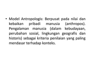 • Model Antropologis: Berpusat pada nilai dan
kebaikan pribadi manusia (anthropos).
Pengalaman manusia (dalam kebudayaan,
perubahan sosial, lingkungan geografis dan
historis) sebagai kriteria penilaian yang paling
mendasar terhadap konteks.
 