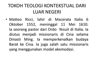 TOKOH TEOLOGI KONTEKSTUAL DARI
LUAR NEGERI
• Matteo Ricci, lahir di Macerata Italia 6
Oktober 1552, meninggal 11 Mei 1610.
Ia seorang pastor dari Ordo Yesuit di Italia. Ia
diutus menjadi missionaris di Cina selama
Dinasti Ming. Ia memperkenalkan budaya
Barat ke Cina. Ia juga salah satu missionaris
yang menggunakan model akomodasi.
 