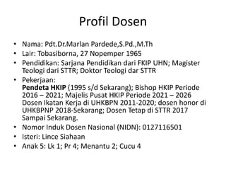 Profil Dosen
• Nama: Pdt.Dr.Marlan Pardede,S.Pd.,M.Th
• Lair: Tobasiborna, 27 Nopemper 1965
• Pendidikan: Sarjana Pendidikan dari FKIP UHN; Magister
Teologi dari STTR; Doktor Teologi dar STTR
• Pekerjaan:
Pendeta HKIP (1995 s/d Sekarang); Bishop HKIP Periode
2016 – 2021; Majelis Pusat HKIP Periode 2021 – 2026
Dosen Ikatan Kerja di UHKBPN 2011-2020; dosen honor di
UHKBPNP 2018-Sekarang; Dosen Tetap di STTR 2017
Sampai Sekarang.
• Nomor Induk Dosen Nasional (NIDN): 0127116501
• Isteri: Lince Siahaan
• Anak 5: Lk 1; Pr 4; Menantu 2; Cucu 4
 