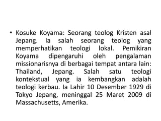 • Kosuke Koyama: Seorang teolog Kristen asal
Jepang. Ia salah seorang teolog yang
memperhatikan teologi lokal. Pemikiran
Koyama dipengaruhi oleh pengalaman
missionarisnya di berbagai tempat antara lain:
Thailand, Jepang. Salah satu teologi
kontekstual yang ia kembangkan adalah
teologi kerbau. Ia Lahir 10 Desember 1929 di
Tokyo Jepang, meninggal 25 Maret 2009 di
Massachusetts, Amerika.
 