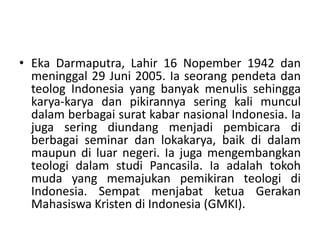 • Eka Darmaputra, Lahir 16 Nopember 1942 dan
meninggal 29 Juni 2005. Ia seorang pendeta dan
teolog Indonesia yang banyak menulis sehingga
karya-karya dan pikirannya sering kali muncul
dalam berbagai surat kabar nasional Indonesia. Ia
juga sering diundang menjadi pembicara di
berbagai seminar dan lokakarya, baik di dalam
maupun di luar negeri. Ia juga mengembangkan
teologi dalam studi Pancasila. Ia adalah tokoh
muda yang memajukan pemikiran teologi di
Indonesia. Sempat menjabat ketua Gerakan
Mahasiswa Kristen di Indonesia (GMKI).
 
