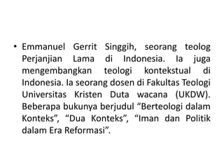 • Emmanuel Gerrit Singgih, seorang teolog
Perjanjian Lama di Indonesia. Ia juga
mengembangkan teologi kontekstual di
Indonesia. Ia seorang dosen di Fakultas Teologi
Universitas Kristen Duta wacana (UKDW).
Beberapa bukunya berjudul “Berteologi dalam
Konteks”, “Dua Konteks”, “Iman dan Politik
dalam Era Reformasi”.
 