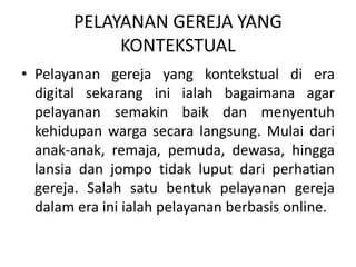 PELAYANAN GEREJA YANG
KONTEKSTUAL
• Pelayanan gereja yang kontekstual di era
digital sekarang ini ialah bagaimana agar
pelayanan semakin baik dan menyentuh
kehidupan warga secara langsung. Mulai dari
anak-anak, remaja, pemuda, dewasa, hingga
lansia dan jompo tidak luput dari perhatian
gereja. Salah satu bentuk pelayanan gereja
dalam era ini ialah pelayanan berbasis online.
 