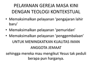 PELAYANAN GEREJA MASA KINI
DENGAN TEOLOGI KONTEKSTUAL
• Memaksimalkan pelayanan ‘pengajaran lahir
baru’
• Memaksimalkan pelayanan ‘pemuridan’
• Memaksimalkan pelayanan ‘penggembalaan’
UNTUK MENINGKATKAN KUALITAS IMAN
ANGGOTA JEMAAT
sehingga mereka mau mengikut Yesus tak peduli
berapa pun harganya.
 