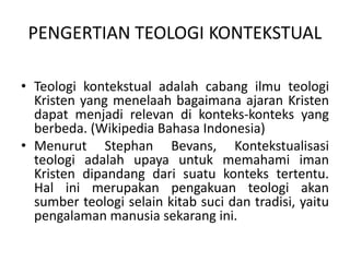 PENGERTIAN TEOLOGI KONTEKSTUAL
• Teologi kontekstual adalah cabang ilmu teologi
Kristen yang menelaah bagaimana ajaran Kristen
dapat menjadi relevan di konteks-konteks yang
berbeda. (Wikipedia Bahasa Indonesia)
• Menurut Stephan Bevans, Kontekstualisasi
teologi adalah upaya untuk memahami iman
Kristen dipandang dari suatu konteks tertentu.
Hal ini merupakan pengakuan teologi akan
sumber teologi selain kitab suci dan tradisi, yaitu
pengalaman manusia sekarang ini.
 
