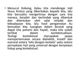 • Menurut Kobong, Kalau kita mendengar Injil
Yesus Kristus yang diberitakan kepada kita, lalu
kita berusaha mengertinya dengan cara kita
merasa, berpikir dan bertindak yang dibentuk
dan ditentukan oleh adat istiadat dan
kebudayaan kita, lalu hasil pengamatan itu
kemudian kita tuangkan dalam bentuk yang
dapat kita pahami dan hayati, maka kita sudah
terlibat dalam kontekstualisasi.
Teologi kontekstual merupakan upaya
mempertemukan secara dialiektik, kreatif dan
esensial antara ‘teks dengan konteks’ yaitu antara
pernyataan Injil yang universal dengan kenyataan
hidup yang kontekstual.
 