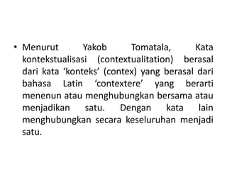• Menurut Yakob Tomatala, Kata
kontekstualisasi (contextualitation) berasal
dari kata ‘konteks’ (contex) yang berasal dari
bahasa Latin ‘contextere’ yang berarti
menenun atau menghubungkan bersama atau
menjadikan satu. Dengan kata lain
menghubungkan secara keseluruhan menjadi
satu.
 