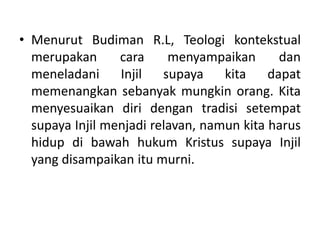 • Menurut Budiman R.L, Teologi kontekstual
merupakan cara menyampaikan dan
meneladani Injil supaya kita dapat
memenangkan sebanyak mungkin orang. Kita
menyesuaikan diri dengan tradisi setempat
supaya Injil menjadi relavan, namun kita harus
hidup di bawah hukum Kristus supaya Injil
yang disampaikan itu murni.
 