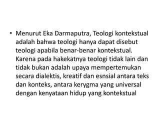 • Menurut Eka Darmaputra, Teologi kontekstual
adalah bahwa teologi hanya dapat disebut
teologi apabila benar-benar kontekstual.
Karena pada hakekatnya teologi tidak lain dan
tidak bukan adalah upaya mempertemukan
secara dialektis, kreatif dan esnsial antara teks
dan konteks, antara kerygma yang universal
dengan kenyataan hidup yang kontekstual
 