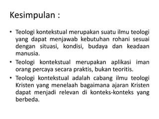 Kesimpulan :
• Teologi kontekstual merupakan suatu ilmu teologi
yang dapat menjawab kebutuhan rohani sesuai
dengan situasi, kondisi, budaya dan keadaan
manusia.
• Teologi kontekstual merupakan aplikasi iman
orang percaya secara praktis, bukan teoritis.
• Teologi kontekstual adalah cabang ilmu teologi
Kristen yang menelaah bagaimana ajaran Kristen
dapat menjadi relevan di konteks-konteks yang
berbeda.
 