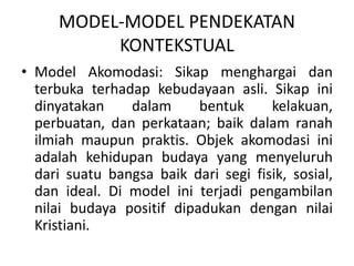 MODEL-MODEL PENDEKATAN
KONTEKSTUAL
• Model Akomodasi: Sikap menghargai dan
terbuka terhadap kebudayaan asli. Sikap ini
dinyatakan dalam bentuk kelakuan,
perbuatan, dan perkataan; baik dalam ranah
ilmiah maupun praktis. Objek akomodasi ini
adalah kehidupan budaya yang menyeluruh
dari suatu bangsa baik dari segi fisik, sosial,
dan ideal. Di model ini terjadi pengambilan
nilai budaya positif dipadukan dengan nilai
Kristiani.
 
