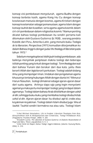 2 Pendahuluan
konsep visi pembebasan menyeluruh, agama Budha dengan
konsep berbelas kasih, agama Kong Hu Cu dengan konsep
keselarasan manusia dengan kosmos, agama Kristiani dengan
konsepkeselamatansebagai pemanusiaan,agama Islamdengan
konsep tauhid dan keadilan, serta agama-agama kosmik dalam
ciri-ciripembebasan dalamreligiositas kosmis.3
Namunpenting
dicatat bahwa teologi pembebasan itu sendiri pertama kali
ditemukan oleh Gustavo Gutierrez (b.1928) , seorang pendeta
Katolik dari Peru, Amerika Latin, yang menulis buku Teologia
de la liberacion, Perspectivas (1971) kemudian diterjemahkan ke
dalam Bahasa Inggris dengan judul the theology of liberation pada
tahun 1973.4
Sebelummengeksplorasilebihjauhteologipembebasan,ada
baiknya menyimak penjelasan makna teologi dan beberapa
istilahpenting yang terkait denganteologi. Termtheologyberasal
dari bahasa Yunani dan berakar dari dua kata, yaitu theos
berarti Allah dan logia berarti perkataan. Teologi adalah bidang
ilmu yang mempelajari iman,tindakan dan pengalaman agama
khususnya tentang hubunganAllahdenganduniaini.5
Menurut
Harun Nasution, teologi dimaknai sebagai ajaran-ajaran dasar
dari suatu agama. Artinya siapa saja yang ingin menyelami
agamanyamakaperlumempelajariteologiyang terdapat dalam
agamanya.TeologidalambahasaArab diistilahkandenganushûl
al-dîn,sehinggabuku-bukuyang membahasteologidisebut kitab
ushûl al-dîn. Ajaran-ajaran dasar itu disebut aqâ’id, credos atau
keyakinan-keyakinan. Teologi dalam Islam disebut juga ‘ilmu al
tauhid. Tauhid sendiri bermakna esa atau satu. Teologi Islam
3
Lihat Michael Amaladoss, Life in freedom: Liberation Theologies from Asia,
diterjemahkan oleh A Widyamartala dan Cinderalas, Teologi Pembebasan Asia,
(Yogyakarta: Pustaka Pelajar, 2000). h. 265
4
Elizabeth Lavita, The Liberation of Gustavo Gutierrez: A Dialectic Reconciliation of
Hegel and Marx, Thesis unpublished, tt, h. 4.
5
Lihat Henk ten Napel, Kamus Teologi: Inggris-Indonesia, (Jakarta: Gunung Mulia,
2006), h. 310.
 