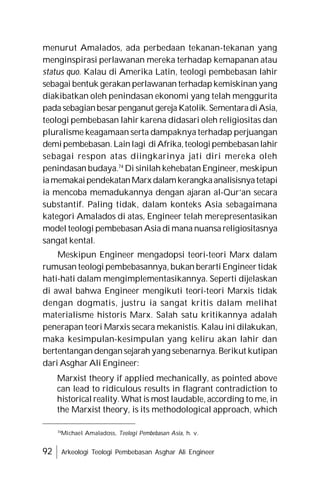 92 Arkeologi Teologi Pembebasan Asghar Ali Engineer
menurut Amalados, ada perbedaan tekanan-tekanan yang
menginspirasi perlawanan mereka terhadap kemapanan atau
status quo. Kalau di Amerika Latin, teologi pembebasan lahir
sebagai bentuk gerakan perlawanan terhadapkemiskinan yang
diakibatkan oleh penindasan ekonomi yang telah menggurita
pada sebagianbesarpenganut gereja Katolik.SementaradiAsia,
teologi pembebasan lahir karena didasari oleh religiositas dan
pluralisme keagamaan serta dampaknya terhadap perjuangan
demipembebasan.Lainlagi diAfrika,teologipembebasanlahir
sebagai respon atas diingkarinya jati diri mereka oleh
penindasan budaya.74
Di sinilah kehebatan Engineer, meskipun
iamemakaipendekatanMarx dalamkerangkaanalisisnyatetapi
ia mencoba memadukannya dengan ajaran al-Qur’an secara
substantif. Paling tidak, dalam konteks Asia sebagaimana
kategori Amalados di atas, Engineer telah merepresentasikan
model teologi pembebasan Asia di mana nuansa religiositasnya
sangat kental.
Meskipun Engineer mengadopsi teori-teori Marx dalam
rumusan teologi pembebasannya, bukan berarti Engineer tidak
hati-hati dalam mengimplementasikannya. Seperti dijelaskan
di awal bahwa Engineer mengikuti teori-teori Marxis tidak
dengan dogmatis, justru ia sangat kritis dalam melihat
materialisme historis Marx. Salah satu kritikannya adalah
penerapan teori Marxis secara mekanistis. Kalau ini dilakukan,
maka kesimpulan-kesimpulan yang keliru akan lahir dan
bertentangan dengansejarah yang sebenarnya. Berikut kutipan
dari Asghar Ali Engineer:
Marxist theory if applied mechanically, as pointed above
can lead to ridiculous results in flagrant contradiction to
historical reality. What is most laudable, according to me, in
the Marxist theory, is its methodological approach, which
74
Michael Amaladoss, Teologi Pembebasan Asia, h. v.
 