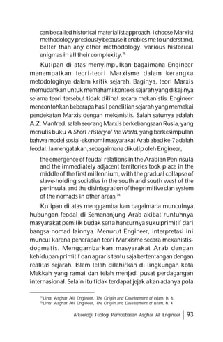 Arkeologi Teologi Pembebasan Asghar Ali Engineer 93
canbecalledhistorical materialist approach.Ichoose Marxist
methodology preciouslybecauseit enablesmetounderstand,
better than any other methodology, various historical
enigmas in all their complexity.75
Kutipan di atas menyimpulkan bagaimana Engineer
menempatkan teori-teori Marxisme dalam kerangka
metodologinya dalam kritik sejarah. Baginya, teori Marxis
memudahkanuntuk memahami konteks sejarahyang dikajinya
selama teori tersebut tidak dilihat secara mekanistis. Engineer
mencontohkan beberapa hasil penelitiansejarah yang memakai
pendekatan Marxis dengan mekanistis. Salah satunya adalah
A.Z. Manfred, salah seorang Marxis berkebangsaan Rusia, yang
menulis buku A Short History of the World, yang berkesimpulan
bahwa modelsosial-ekonomimasyarakat Arab abadke-7adalah
feodal. Ia mengatakan,sebagaimanadikutip oleh Engineer,
the emergence of feudal relations in the Arabian Peninsula
and the immediately adjacent territories took place in the
middle of the first millennium, with the gradual collapse of
slave-holding societies in the south and south west of the
peninsula,andthedisintegrationoftheprimitiveclansystem
of the nomads in other areas.76
Kutipan di atas menggambarkan bagaimana munculnya
hubungan feodal di Semenanjung Arab akibat runtuhnya
masyarakat pemilik budak serta hancurnya suku primitif dari
bangsa nomad lainnya. Menurut Engineer, interpretasi ini
muncul karena penerapan teori Marxisme secara mekanistis-
dogmatis. Menggambarkan masyarakat Arab dengan
kehidupan primitif dan agraris tentu saja bertentangan dengan
realitas sejarah. Islam telah dilahirkan di lingkungan kota
Mekkah yang ramai dan telah menjadi pusat perdagangan
internasional. Selain itu tidak terdapat jejak akan adanya pola
75
Lihat Asghar Ali Engineer, The Origin and Development of Islam, h. 6.
76
Lihat Asghar Ali Engineer, The Origin and Development of Islam, h. 4
 