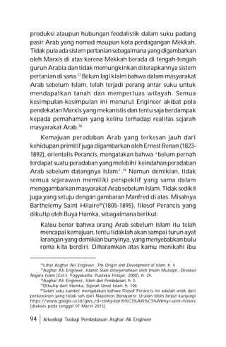 94 Arkeologi Teologi Pembebasan Asghar Ali Engineer
produksi ataupun hubungan feodalistik dalam suku padang
pasir Arab yang nomad maupun kota perdagangan Mekkah.
Tidak pulaadasistempertaniansebagaimanayang digambarkan
oleh Marxis di atas karena Mekkah berada di tengah-tengah
gurun Arabia dan tidak memungkinkan diterapkannya sistem
pertanian di sana.77
Belum lagi klaim bahwa dalam masyarakat
Arab sebelum Islam, telah terjadi perang antar suku untuk
mendapatkan tanah dan memperluas wilayah. Semua
kesimpulan-kesimpulan ini menurut Engineer akibat pola
pendekatan Marxis yang mekanistis dan tentu saja berdampak
kepada pemahaman yang keliru terhadap realitas sejarah
masyarakat Arab.78
Kemajuan peradaban Arab yang terkesan jauh dari
kehidupan primitif juga digambarkan oleh Ernest Renan (1823-
1892), orientalis Perancis, mengatakan bahwa “belum pernah
terdapat suatu peradaban yang melebihi keindahanperadaban
Arab sebelum datangnya Islam”.79
Namun demikian, tidak
semua sejarawan memiliki perspektif yang sama dalam
menggambarkanmasyarakat Arab sebelumIslam.Tidak sedikit
juga yang setuju dengan gambaran Manfred di atas. Misalnya
Barthelemy Saint Hilaire80
(1805-1895), filosof Perancis yang
dikutip oleh Buya Hamka, sebagaimana berikut:
Kalau benar bahwa orang Arab sebelum Islam itu telah
mencapai kemajuan, tentu tidaklah akan sampai turun ayat
laranganyang demikianbunyinya,yang menyebabkanbulu
roma kita berdiri. Diharamkan atas kamu menikahi ibu
76
Lihat Asghar Ali Engineer, The Origin and Development of Islam, h. 4
77
Asghar Ali Engineer, Islamic State diterjemahkan oleh Imam Mutaqin, Devolusi
Negara Islam (Cet.I: Yogyakarta; Pustaka Pelajar, 2000), h. 29.
78
Asghar Ali Engineer, Islam dan Pembebasan, h. 5.
79
Dikutip dari Hamka, Sejarah Umat Islam, h. 106.
80
Salah satu sumber mengatakan bahwa filosof Perancis ini adalah anak dari
perkawinan yang tidak sah dari Napoleon Bonaparte. Uraian lebih lanjut kunjungi
https://www.google.co.id/gws_rd=ssl#q=barth%C3%A9l%C3%A9my+saint+hilaire
(diakses pada tanggal 07 Maret 2015).
 