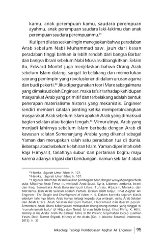 Arkeologi Teologi Pembebasan Asghar Ali Engineer 95
kamu, anak perempuan kamu, saudara perempuan
ayahmu, anak perempuan saudara laki-lakimu dan anak
perempuan saudara perempuanmu.81
Kutipan diatas seakaninginmenegaskan bahwaperadaban
Arab sebelum Nabi Muhammad saw. jauh dari kesan
peradaban tinggi bahkan ia lebih rendah dari bangsa Barbar
dan bangsa Ibrani sebelum Nabi Musa as dibangkitkan. Selain
itu, Edward Montet juga menjelaskan bahwa Orang Arab
sebelum Islam datang, sangat terbelakang dan memerlukan
seorang pemimpin yang revolusioner di dalam urusan agama
dan budi pekerti.82
Jika dipergunakan teori Marx sebagaimana
yang dimaksud oleh Engineer, maka tafsir terhadap kehidupan
masyarakat Arab yang primitif dan terbelakang adalah bentuk
penerapan materialisme historis yang mekanistis. Engineer
sendiri memberi catatan penting ketika memperbincangkan
masyarakat Arab sebelum Islam apakah Arab yang dimaksud
bagian selatan atau bagian tengah.83
Menurutnya, Arab yang
menjadi lahirnya sebelum Islam berbeda dengan Arab di
kawasan selatan Semenanjung Arabia yang dikenal sebagai
Yaman dan merupakan salah satu peradaban tua di dunia.
Beberapa abad sebelum kelahiranIslam, Yaman diperintah oleh
Raja Himyarit, tanahnya subur dan pertanian begitu maju
karena adanya irigasi dari bendungan, namun sekitar 4 abad
81
Hamka, Sejarah Umat Islam, h. 107.
82
Hamka, Sejarah Umat Islam, h. 107.
83
Engineer dalam hal ini melakukan pembagian Arab dengan wilayah yang berbeda
pula. Misalnya Arab Timur itu meliputi Arab Saudi, Syria, Libanon, Jordania, Israel,
dan Iraq. Sementara Arab Bara meliputi Libya, Tunisia, Aljazair, Maroko, dan
Moritania. Dan Arab Selatan adalah Yaman. Uraian lebih lanjut, lihat Asghar Ali
Engineer, The Origin and Development of Islam, h. 5. Dalam konteks sejarah klasik
sebelum lahirnya Islam, Arab hanya terbagi kepada dua wilayah, yaitu Arab Selatan
dan Arab Utara. Arab Selatan meliputi Yaman, Hadramaut dan daerah pesisir.
Sementara Arab Utara kebanyakan merupakan orang-orang nomad yang tinggal di
“rumah-rumah bulu” di Hijaz dan Nejed. Uraian lebih lanjut, lihat Philip K. Hitti,
History of the Arabs: From the Earliest Times to the Present, terjemahan Cecep Lukman
Yasin, Dedi Slamet Riyadi, History of the Arabs (Cet. I; Jakarta: Serambi Indonesia,
2013), h. 37.
 
