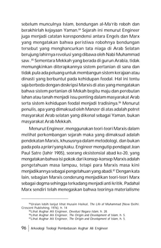 96 Arkeologi Teologi Pembebasan Asghar Ali Engineer
sebelum munculnya Islam, bendungan al-Ma’rib roboh dan
berakhirlah kejayaan Yaman.84
Sejarah ini menurut Engineer
juga menjadi catatan korespondensi antara Engels dan Marx
yang mengatakan bahwa peristiwa robohnya bendungan
tersebut yang menghancurkan tata niaga di Arab Selatan
berujung lahirnya revolusi yang dibawa oleh Nabi Muhammad
saw..85
Sementara Mekkah yang berada di gurun Arabia, tidak
memungkinkan diterapkannya sistem pertanian di sana dan
tidak pula adapeluang untuk membangun sistem kerajaan atau
dinasti yang berbuntut pada kehidupan feodal. Hal ini tentu
saja berbeda dengan deskripsi Marxis di atas yang mengatakan
bahwa sistem pertanian di Mekah begitu maju dan perebutan
lahan atau tanah menjadi issu penting dalam masyarakat Arab
serta sistem kehidupan feodal menjadi tradisinya.86
Menurut
penulis, apa yang dimaksud oleh Manzer di atas adalah potret
masyarakat Arab selatan yang dikenal sebagai Yaman, bukan
masyarakat Arab Mekkah.
Menurut Engineer, menggunakan teori-teori Marxis dalam
melihat perkembangan sejarah maka yang dimaksud adalah
pendekatan Marxis, khususnya dalam metodologi, dan bukan
pada pola a priori yang kaku. Engineer mengutip pendapat Jean
Paul Satre (lahir 1905), seorang eksistensial abad ke-20, yang
mengatakanbahwaisi pokok darikonsep-konsep Marxisadalah
pengetahuan masa lampau, tetapi para Marxis masa kini
menjadikannyasebagaipengetahuanyang abadi.87
Dengankata
lain, sebagian Marxis cenderung menjadikan teori-teori Marx
sebagai dogma sehingga terkadang menjadianti kritik. Padahal
Marx sendiri telah menegaskan bahwa teorinya materialisme
84
Uraian lebih lanjut lihat Husain Haikal, The Life of Muhammad (New Delhi:
Crescent Publishing, 1976), h. 14
85
Lihat Asghar Ali Engineer, Devolusi Negara Islam, h. 28.
86
Lihat Asghar Ali Engineer, The Origin and Development of Islam, h. 5.
87
Lihat Asghar Ali Engineer, The Origin and Development of Islam, h. 5.
 