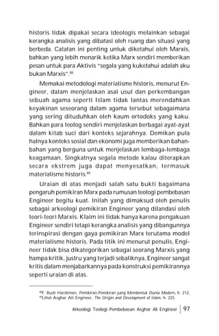 Arkeologi Teologi Pembebasan Asghar Ali Engineer 97
historis tidak dipakai secara ideologis melainkan sebagai
kerangka analisis yang dibatasi oleh ruang dan situasi yang
berbeda. Catatan ini penting untuk diketahui oleh Marxis,
bahkan yang lebih menarik ketika Marx sendiri memberikan
pesan untuk para Aktivis “segala yang kuketahui adalah aku
bukan Marxis”.88
Memakai metodologi materialisme historis, menurut En-
gineer, dalam menjelaskan asal usul dan perkembangan
sebuah agama seperti Islam tidak lantas merendahkan
keyakinan seseorang dalam agama tersebut sebagaimana
yang sering dituduhkan oleh kaum ortodoks yang kaku.
Bahkan para teolog sendiri menjelaskan berbagai ayat-ayat
dalam kitab suci dari konteks sejarahnya. Demikan pula
halnya konteks sosial dan ekonomi juga memberikan bahan-
bahan yang berguna untuk menjelaskan lembaga-lembaga
keagamaan. Singkatnya segala metode kalau diterapkan
secara ekstrem juga dapat menyesatkan, termasuk
materialisme historis.89
Uraian di atas menjadi salah satu bukti bagaimana
pengaruh pemikiran Marx pada rumusan teologi pembebasan
Engineer begitu kuat. Inilah yang dimaksud oleh penulis
sebagai arkeologi pemikiran Engineer yang dilandasi oleh
teori-teori Marxis. Klaim ini tidak hanya karena pengakuan
Engineer sendiri tetapi kerangka analisis yang dibangunnya
terinspirasi dengan gaya pemikiran Marx terutama model
materialisme historis. Pada titik ini menurut penulis, Engi-
neer tidak bisa dikategorikan sebagai seorang Marxis yang
hampa kritik, justru yang terjadi sebaliknya, Engineer sangat
kritis dalam menjabarkannya pada konstruksi pemikirannya
seperti uraian di atas.
88
F. Budi Hardiman, Pemikiran-Pemikiran yang Membentuk Dunia Modern, h. 212.
89
Lihat Asghar Ali Engineer, The Origin and Development of Islam, h. 225.
 
