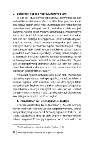 98 Arkeologi Teologi Pembebasan Asghar Ali Engineer
C. Bercermin kepada Nabi Muhammad saw.
Selain dari dua elemen sebelumnya, hermeneutika dan
materialisme historisme Marx, entitas lain yang tak kalah
pentingnya adalah sosok Nabi Muhammad saw. yang menjadi
pembebas dari berbagai bentuk penindasan. Nabi menjadi
inspirasiEngineer dalam merumuskanteologi pembebasannya.
Kehadiran Nabi Muhammad saw. dalam membebaskan
manusia dari berbagai belenggu sosial, politik dan budaya or-
ang Arab menjadi alasan penulis memasukkan poin sebagai
kerangka analisis pemikiran Engineer terkait dengan teologi
pembebasan. Nabi oleh Engineer tidak hanya sebagai seorang
gurudanfilosof,namunjuga sebagaiseorang aktivisyang turun
ke lapangan berjuang bersama sahabat-sahabatnya untuk
melawan penindasan, perbudakan dan ketidakadilan. Tujuan
dari perjuangan yang dilakukan oleh Nabi tidak lain sebagai
pembebasan harkat dan martabat manusia serta memberikan
kebebasan berpikir dan berbuat.90
Menurut Engineer, untuk melacak peran Nabi Muhammad
saw. sebagai pembebas, maka pengetahuan atas kondisi sosial
budaya, agama, serta ekonomi sebelum datangnya Islam
menjadi urgen. Engineer mengatakan bahwa gerakan-gerakan
pembebasan semuanya berangkat dari unsur-unsur tersebut.
Dengan mengetahuinya, maka signifikansi Nabi Muhammad
saw. sebagai pembebas dapat terungkap.
1. Pembebasan dari Belenggu Sosial Budaya
Kondisi sosial ketika Nabi dilahirkan di Mekah memang
memprihatinkan. Masyarakat Mekkah pada waktu itu adalah
masyarakat yang butu huruf. Seorang sejarawan terkenal, al-
labari, sebagaimana dikutip oleh Engineer, memperkirakan
bahwa hanya ada 17 orang yang melek huruf pada waktu itu.
90
Asghar Ali Engineer, Islam and Liberation Theology, h. 45.
 