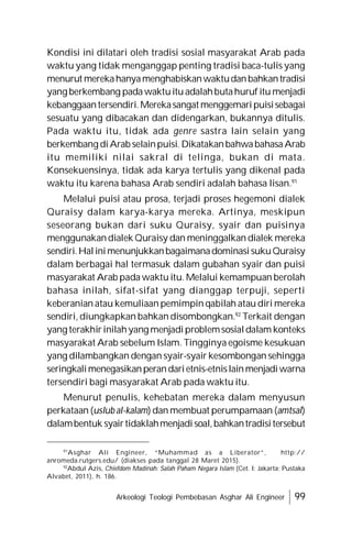 Arkeologi Teologi Pembebasan Asghar Ali Engineer 99
Kondisi ini dilatari oleh tradisi sosial masyarakat Arab pada
waktu yang tidak menganggap penting tradisi baca-tulis yang
menurut merekahanyamenghabiskanwaktudanbahkantradisi
yang berkembang pada waktuitu adalahbutahuruf itu menjadi
kebanggaantersendiri.Merekasangat menggemaripuisisebagai
sesuatu yang dibacakan dan didengarkan, bukannya ditulis.
Pada waktu itu, tidak ada genre sastra lain selain yang
berkembang diArab selainpuisi. DikatakanbahwabahasaArab
itu memiliki nilai sakral di telinga, bukan di mata.
Konsekuensinya, tidak ada karya tertulis yang dikenal pada
waktu itu karena bahasa Arab sendiri adalah bahasa lisan.91
Melalui puisi atau prosa, terjadi proses hegemoni dialek
Quraisy dalam karya-karya mereka. Artinya, meskipun
seseorang bukan dari suku Quraisy, syair dan puisinya
menggunakandialek Quraisy dan meninggalkan dialek mereka
sendiri.HalinimenunjukkanbagaimanadominasisukuQuraisy
dalam berbagai hal termasuk dalam gubahan syair dan puisi
masyarakat Arab pada waktu itu. Melalui kemampuan berolah
bahasa inilah, sifat-sifat yang dianggap terpuji, seperti
keberanian atau kemuliaan pemimpin qabilah atau diri mereka
sendiri, diungkapkan bahkan disombongkan.92
Terkait dengan
yang terakhirinilahyang menjadiproblemsosialdalam konteks
masyarakat Arab sebelum Islam. Tingginya egoisme kesukuan
yang dilambangkan dengan syair-syair kesombongan sehingga
seringkalimenegasikanperandarietnis-etnislainmenjadiwarna
tersendiri bagi masyarakat Arab pada waktu itu.
Menurut penulis, kehebatan mereka dalam menyusun
perkataan (uslub al-kalam) dan membuat perumpamaan (amtsal)
dalambentuk syairtidaklahmenjadisoal,bahkantradisitersebut
91
Asghar Ali Engineer, “Muhammad as a Liberator”, http://
anromeda.rutgers.edu/ (diakses pada tanggal 28 Maret 2015).
92
Abdul Azis, Chiefdom Madinah: Salah Paham Negara Islam (Cet. I: Jakarta; Pustaka
Alvabet, 2011), h. 186.
 