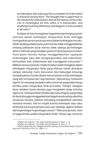Arkeologi Teologi Pembebasan Asghar Ali Engineer 101
an individual, that is becausehe is a member of a tribe which
is characterized by them. The thought that is uppermost in
the mind of the individual is that of the honour of the tribe.
Life is meaningful for him when it is honourable, and
anything involving dishonour and disgrace is to be avoided
at all costs.94
Kutipan di atas menegaskan bagaimana pentingnya posisi
etnisitas dalam kehidupan masyarakat Arab sehingga
menegasikan peran-peran personal dalam kehidupan mereka.
Inilahsebabnyadalampuisi-puisimerekatidakmenggambarkan
tentang pahlawan besar karena tidak adanya pertentangan
antara individu yang menjadi syarat terciptanya puisi tersebut.
Puisi-puisi mereka hanya menggambarkan nyanyian
kemenangan suku dan mengekspresikan etos keberanian,
kemurahan hati, kehormatan dan keunggulan keturunan.95
Bahkanmenurut penulis,tradisitersebut sudahmengakardalam
kehidupan masyarakat Arab yang efeknya masih dirasakan
sampai sekarang. Garis keturunan dan hubungan keluarga
menjadi patron mereka dalam merumuskan entitas kehidupan
yang lain termasuk dari segi ekonomi. Sebenarnya, fenomena
seperti ini memang menjadi tradisi universal yang tidak hanya
berlaku pada masyarakat Arab pra-Islam. Hampir sebagian
besar belahan dunia lainnya juga mengalami sikap etnisitas
sepertiini.Hasilpenelitiandibeberapasukuimigranyang hidup
di Australia jugamenggambarkanbagaimanakuatnya identitas
kesukuan mereka, bahkan terkadang mengalahkan identitas
nasional mereka. Hal ini terjadi karena kelompok atau suku
terbentuk karena persamaan asal-usul, ideologi, agama, bahasa
dan kepentingan-kepentingan umum.96
Menurut penulis, teori
ini juga berlaku pada masyarakat Arab. Hanya saja, menurut
94
Asghar Ali Engineer, The Origin and Development of Islam, h. 18.
95
Asghar Ali Engineer, The Origin and Development of Islam, h. 17.
96
Abe (I) Wade Ata (ed.), Religion and Ethnic Identity: An Australian Study (Victoria:
Spectrum Publication Pty Ltd, 1988), h. 3.
 