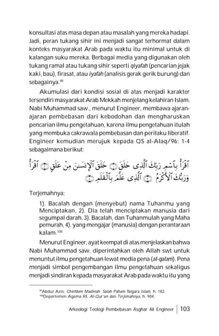 Arkeologi Teologi Pembebasan Asghar Ali Engineer 103
konsultasi atas masa depan atau masalah yang mereka hadapi.
Jadi, peran tukang sihir ini menjadi sangat terhormat dalam
konteks masyarakat Arab pada waktu itu minimal untuk di
kalangan suku mereka. Berbagai media yang digunakan oleh
tukang ramal atau tukang sihir seperti qiyafah (pencarian jejak
kaki, bau), firasat, atau iyafah (analisis gerak gerik burung) dan
sebagainya.99
Akumulasi dari kondisi sosial di atas menjadi karakter
tersendiri masyarakat Arab Mekkah menjelang kelahiran Islam.
Nabi Muhammad saw., menurut Engineer, membawa ajaran-
ajaran pembebasan dari kebodohan dan mengharuskan
pencarian ilmu pengetahuan, karena ilmu pengetahuan itulah
yang membuka cakrawala pembebasan dan perilaku liberatif.
Engineer kemudian merujuk kepada QS al-Alaq/96: 1-4
sebagaimana berikut:



















Terjemahnya:
1). Bacalah dengan (menyebut) nama Tuhanmu yang
Menciptakan, 2). Dia telah menciptakan manusia dari
segumpal darah. 3). Bacalah, dan Tuhanmulah yang Maha
pemurah, 4). yang mengajar (manusia) dengan perantaraan
kalam.100
Menurut Engineer,ayat keempat diatasmenjelaskanbahwa
Nabi Muhammad saw. diperintahkan oleh Allah swt untuk
menuntut ilmu pengetahuan lewat media pena (al-qalam). Pena
menjadi simbol pengembangan ilmu pengetahuan sekaligus
menjadi sindiran kepada masyarakat Arab padawaktuitu yang
99
Abdul Azis, Chiefdom Madinah: Salah Paham Negara Islam, h. 182.
100
Departemen Agama RI, Al-Qur’an dan Terjemahnya, h. 904.
 
