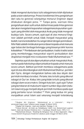104 Arkeologi Teologi Pembebasan Asghar Ali Engineer
tidak mengenal dunia baca tulis sebagaimana telah dijelaskan
pada uraian sebelumnya.Prosestransformasiilmu pengetahuan
dari satu ke generasi selanjutnya menurut Engineer dapat
dilakukan dengan pena. 101
Tanpa pena, warisan ilmu
pengetahuanakan sulit untuk didiseminasi pada lintasgenerasi
danakanmengalamikepunahansebagaimanakepunahansyair-
syair yang dimiliki oleh masyarakat Arab yang tidak mengenal
budaya tulis. Secara umum, ayat-ayat di atas menurut Engi-
neer adalah perintah untuk tidak menjadi masyarakat yang
bodoh, karena kebodohan itu sangat dekat dengan penindasan.
MisiNabiadalahmelakukanpencerdasankepadaumat manusia
agar bebas dari berbagai belenggu yang biasanya lahir karena
kebodohan.102
Pembebasandariperbudakan,tradisi-tradisisosial
yang membelenggu masyarakat seperti perbudakan dan
eksploitasi menjadi misi revolusioner Nabi Muhammad saw.103
Sepintasayat diatasdiperuntukkanuntuk masyarakat Arab,
namun pada hakekatnya diperuntukkan kepada umat manusia
secara umum. Bahkan perintah membaca sebagaimana pada
ayat di atas dikembangkan oleh Muhammad Shahrur, pemikir
dari Syria, dengan mengatakan bahwa ada dua obyek dari
perintah membaca tersebut. Pertama, teks tertulis yang dikenal
sebagai al-Qur’an. Kedua, teks yang tidak tertulis yang dikenal
sebagai alam secara makro. Dengan kata lain, ayat-ayat Tuhan
yang bertebaran di muka bumi seperti sumber daya alam (natu-
ral resources) juga menjadi obyek perintah membaca pada ayat
yang pertama turun tersebut.104
Poin yang kedua ini yang
menjadikan umat Islam saat sekarang menjadi terbelakang
101
Asghar Ali Engineer, “Muhammad as a Liberator”, http://
anromeda.rutgers.edu/ (diakses pada tanggal 28 Maret 2015)
102
Asghar Ali Engineer, Islam and Liberation Theology, h. 46.
103
Hasan Sho’ub, Al-Islâm wa Tahaddiyatul ‘Ashri, terj. Muhammad Luqman
Hakim, Islam dan Revolusi Pemikiran (Cet. I; Surabaya: Risalah Gusti, 1997), h. 8.
104
Muhammad Arkoun, “Reading the Religious Text: A New Approach”, http:/
/www.Islam21/keyissues/modernist (diakses pada tanggal 28 Maret 2015)
 