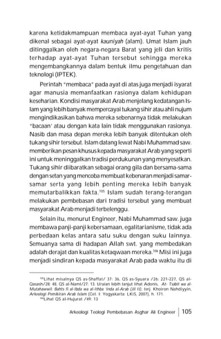 Arkeologi Teologi Pembebasan Asghar Ali Engineer 105
karena ketidakmampuan membaca ayat-ayat Tuhan yang
dikenal sebagai ayat-ayat kauniyah (alam). Umat Islam jauh
ditinggalkan oleh negara-negara Barat yang jeli dan kritis
terhadap ayat-ayat Tuhan tersebut sehingga mereka
mengembangkannya dalam bentuk ilmu pengetahuan dan
teknologi (IPTEK).
Perintah “membaca” pada ayat di atas juga menjadi isyarat
agar manusia memanfaatkan rasionya dalam kehidupan
keseharian. Kondisi masyarakat Arab menjelang kedatanganIs-
lamyang lebihbanyakmempercayaitukangsihiratauahlinujum
mengindikasikan bahwa mereka sebenarnya tidak melakukan
“bacaan’ atau dengan kata lain tidak menggunakan rasionya.
Nasib dan masa depan mereka lebih banyak ditentukan oleh
tukang sihirtersebut.Islamdatang lewat NabiMuhammadsaw.
memberikanpesankhususkepadamasyarakatArabyangseperti
ini untuk meninggalkantradisi perdukunanyang menyesatkan.
Tukang sihir diibaratkan sebagai orang gila dan bersama-sama
dengansetanyangmencobamembuatkebenaranmenjadisamar-
samar serta yang lebih penting mereka lebih banyak
memutarbalikkan fakta.105
Islam sudah terang-terangan
melakukan pembebasan dari tradisi tersebut yang membuat
masyarakat Arab menjaditerbelenggu.
Selain itu, menurut Engineer, Nabi Muhammad saw. juga
membawa panji-panji kebersamaan, egalitarianisme, tidak ada
perbedaan kelas antara satu suku dengan suku lainnya.
Semuanya sama di hadapan Allah swt. yang membedakan
adalah derajat dan kualitas ketaqwaan mereka.106
Misi ini juga
menjadi sindiran kepada masyarakat Arab pada waktu itu di
105
Lihat misalnya QS as-Shaffat/ 37: 36, QS as-Syuara /26: 221-227, QS al-
Qasash/28: 48, QS al-Naml/27: 13. Uraian lebih lanjut lihat Adonis, At- Tsâbit wa al-
Mutahawwil: Bahts fî al-Ibda wa al-Ithba ‘inda al-Arab (Jil II), terj. Khoiron Nahdiyyin,
Arkeologi Pemikiran Arab Islam (Cet. I; Yogyakarta: LKiS, 2007), h. 171.
106
Lihat QS al-Hujurat /49: 13
 