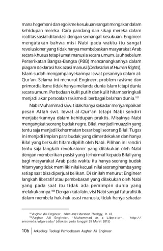 106 Arkeologi Teologi Pembebasan Asghar Ali Engineer
manahegemonidanegoismekesukuansangat mengakardalam
kehidupan mereka. Cara pandang dan sikap mereka dalam
realitas sosial dilandasi dengan semangat kesukuan. Engineer
mengatakan bahwa misi Nabi pada waktu itu sangat
revolusioner yang tidak hanya membebaskan masyarakat Arab
secara khusus tetapi umat manusia secara umum. Jauh sebelum
Perserikatan Bangsa-Bangsa (PBB) mencanangkannya dalam
piagamdeklarasihak azasimanusi (Declaration of Human Rights),
Islam sudah mengampanyekannya lewat pesannya dalam al-
Qur’an. Selama ini menurut Engineer, problem rasisme dan
primordialisme tidak hanya melanda dunia Islam tetapi dunia
secara umum. Perbedaan kulit putih dan kulit hitam seringkali
menjadi akar persoalan rasisme di berbagai belahan dunia.107
NabiMuhammad saw.tidak hanya sekadarmenyampaikan
pesan Allah swt. lewat al-Qur’an tetapi Nabi sendiri
menjabarkannya dalam kehidupan praktis. Misalnya Nabi
mengangkat seorang budak negro, Bilal, menjadi muazzin yang
tentu saja menjadi kehormatan besar bagi seorang Bilal. Tugas
ini menjadi impian para budak yang dimerdekakan dan hanya
Bilal yang berkulit hitam dipilih oleh Nabi. Pilihan ini sendiri
tentu saja langkah revolusioner yang dilakukan oleh Nabi
dengan memberikan posisi yang terhormat kepada Bilal yang
bagi masyarakat Arab pada waktu itu hanya seorang budak
hitamyang tidak memilikinilaikecualinilaiseorang hambayang
setiap saat bisa diperjual belikan. Di sinilah menurut Engineer
langkah liberatif atau pembebasan yang dilakukan oleh Nabi
yang pada saat itu tidak ada pemimpin dunia yang
melakukannya.108
Dengan katalain, visi Nabisangat futuralistik
dalam membela hak-hak asasi manusia, tidak hanya sekadar
107
Asghar Ali Engineer, Islam and Liberation Theology, h. 47.
108
Asghar Ali Engineer, “Muhammad as a Liberator”, http://
anromeda.rutgers.edu/ (diakses pada tanggal 28 Maret 2015)
 
