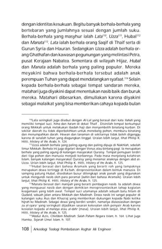 108 Arkeologi Teologi Pembebasan Asghar Ali Engineer
denganidentitaskesukuan. Begitu banyak berhala-berhala yang
bertebaran yang jumlahnya sesuai dengan jumlah suku.
Berhala-berhala yang masyhur ialah Lata110
, Uzza111
, Hubal112
dan Manata113
. Lata ialah berhala orang Saqif di Thaif serta di
Gurun Syria dan Hauran. Sedangkan Uzza adalah berhala or-
ang Ghathafan dan kawasanpegunungan yang melintasi Petra,
pusat Kerajaan Nabatea. Sementara di wilayah Hijaz, Hubal
dan Manata adalah berhala yang paling populer. Mereka
meyakini bahwa berhala-berhala tersebut adalah anak
perempuan Tuhan yang dapat mendatangkan syafaat.114
Selain
kepada berhala-berhala sebagai tempat sandaran mereka,
matahari juga diyakini dapat menentukan nasib baik dan buruk
mereka. Matahari dibesarkan, dimuliakan karena diyakini
sebagai malaikat yang bisa memberikan cahaya kepada bulan
110
Lata seringkali juga disebut dengan Al-Lat yang berasal dari kata Ilahah yang
memiliki tempat suci, hima dan haram di dekat Thaif . Disinilah tempat berkumpul
orang Mekkah untuk melakukan ibadah haji dan menyembelih binatang kurban. Di
sekitar daerah itu tidak diperbolehkan untuk menebang pohon, memburu binatang
dan menumpahkan darah. Hewan dan tanaman di sekitarnya tidak boleh diganggu
karena di sanalah tuhan yang diagungkan tinggal. Uraian lebih lanjut, lihat Philip K.
Hitti, History of the Arabs, h. 124.
111
Uzza adalah berhala yang paling agung dan paling dipuja di Nakhlah, sebelah
timur Mekkah. Berhala ini juga digelari dengan Venus atau bintang pagi. Ia merupakan
berhala yang paling agung di kalangan masyarakat Quraisy. Tempat pemujaan terdiri
dari tiga pohon dan manusia menjadi korbannya. Pada masa menjelang kelahiran
Islam, banyak kalangan masyarakat Quraisy yang menamai anaknya dengan abd al-
Uzza. Urian lebih lanjut, lihat Philip K. Hitti, History of the Arabs, h. 125.
112
Hubal berasal dari bahasa Aramaik yang berarti roh yang tampaknya
merupakan dewa tertinggi di Ka’bah, direpresentasikan dalam bentuk manusia. Di
samping patung Hubal, disediakan busur dilengkapi anak panah yang digunakan
untuk mengundi nasib oleh para peramal (kahin dari bahasa Aramaik). Uraian lebih
lanjut, lihat Philip K. Hitti, History of the Arabs, h. 125.
113
Manata berasal dari maniyah yang berarti pembagian nasib. Ia adalah dewa
yang menguasai nasib dan dengan demikian merepresentasikan tahap kegiatan
keagamaan yang lebih awal. Tempat suci utamanya adalah sebuah batu hitam di
Qudaid, sebuah jalan antara Mekkah dan Madinah. Dewa nasib ini sangat populer di
kalangan suku Aus dan Khazraj yang memberikan dukungan kepada Nabi ketika
hijrah ke Madinah. Sebagai dewa yang berdiri sendiri, namanya diasosiasikan dengan
zu al-syara’ yang seringkali dijadikan sasaran kekesalan oleh penyair Arab karena
kesialan kepada al-manâya atau al-dahr (masa). Uraian lebih lanjut, lihat Philip K.
Hitti, History of the Arabs, h. 125.
114
Abdul Azis, Chiefdom Madinah: Salah Paham Negara Islam, h. 164. Lihat juga
Hamka, Sejarah Umat Islam, h. 107.
 
