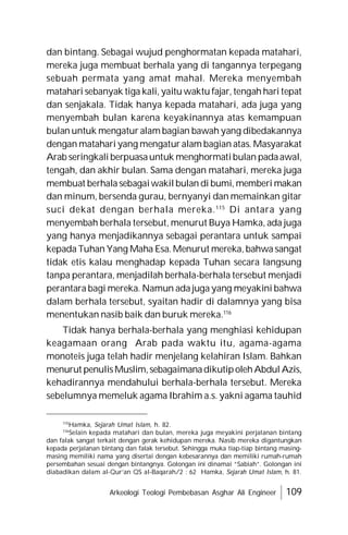Arkeologi Teologi Pembebasan Asghar Ali Engineer 109
dan bintang. Sebagai wujud penghormatan kepada matahari,
mereka juga membuat berhala yang di tangannya terpegang
sebuah permata yang amat mahal. Mereka menyembah
matahari sebanyak tiga kali, yaitu waktu fajar, tengah hari tepat
dan senjakala. Tidak hanya kepada matahari, ada juga yang
menyembah bulan karena keyakinannya atas kemampuan
bulan untuk mengatur alam bagian bawah yang dibedakannya
dengan matahari yang mengatur alam bagian atas. Masyarakat
Arab seringkali berpuasauntuk menghormatibulan padaawal,
tengah, dan akhir bulan. Sama dengan matahari, mereka juga
membuat berhala sebagaiwakil bulan di bumi, memberi makan
dan minum, bersenda gurau, bernyanyi dan memainkan gitar
suci dekat dengan berhala mereka.115
Di antara yang
menyembah berhala tersebut, menurut Buya Hamka, ada juga
yang hanya menjadikannya sebagai perantara untuk sampai
kepada Tuhan Yang Maha Esa. Menurut mereka, bahwa sangat
tidak etis kalau menghadap kepada Tuhan secara langsung
tanpa perantara, menjadilah berhala-berhala tersebut menjadi
perantara bagi mereka. Namun ada juga yang meyakini bahwa
dalam berhala tersebut, syaitan hadir di dalamnya yang bisa
menentukan nasib baik dan buruk mereka.116
Tidak hanya berhala-berhala yang menghiasi kehidupan
keagamaan orang Arab pada waktu itu, agama-agama
monoteis juga telah hadir menjelang kelahiran Islam. Bahkan
menurut penulisMuslim,sebagaimanadikutipolehAbdul Azis,
kehadirannya mendahului berhala-berhala tersebut. Mereka
sebelumnya memeluk agama Ibrahim a.s. yakni agama tauhid
115
Hamka, Sejarah Umat Islam, h. 82.
116
Selain kepada matahari dan bulan, mereka juga meyakini perjalanan bintang
dan falak sangat terkait dengan gerak kehidupan mereka. Nasib mereka digantungkan
kepada perjalanan bintang dan falak tersebut. Sehingga muka tiap-tiap bintang masing-
masing memiliki nama yang disertai dengan kebesarannya dan memiliki rumah-rumah
persembahan sesuai dengan bintangnya. Golongan ini dinamai “Sabiah”. Golongan ini
diabadikan dalam al-Qur’an QS al-Baqarah/2 : 62 Hamka, Sejarah Umat Islam, h. 81.
 