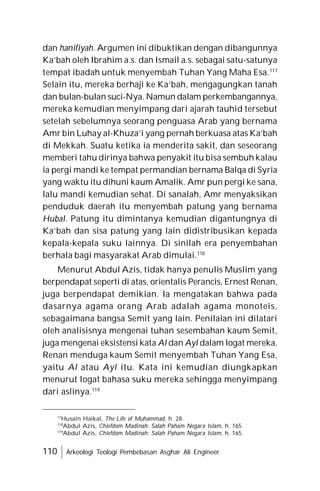 110 Arkeologi Teologi Pembebasan Asghar Ali Engineer
dan hanifiyah. Argumen ini dibuktikan dengan dibangunnya
Ka’bah oleh Ibrahim a.s. dan Ismail a.s. sebagai satu-satunya
tempat ibadah untuk menyembah Tuhan Yang Maha Esa.117
Selain itu, mereka berhaji ke Ka’bah, mengagungkan tanah
dan bulan-bulan suci-Nya. Namun dalam perkembangannya,
mereka kemudian menyimpang dari ajarah tauhid tersebut
setelah sebelumnya seorang penguasa Arab yang bernama
Amr bin Luhay al-Khuza’i yang pernah berkuasa atas Ka’bah
di Mekkah. Suatu ketika ia menderita sakit, dan seseorang
memberi tahu dirinya bahwa penyakit itu bisa sembuh kalau
ia pergi mandi ke tempat permandian bernama Balqa di Syria
yang waktu itu dihuni kaum Amalik. Amr pun pergi ke sana,
lalu mandi kemudian sehat. Di sanalah, Amr menyaksikan
penduduk daerah itu menyembah patung yang bernama
Hubal. Patung itu dimintanya kemudian digantungnya di
Ka’bah dan sisa patung yang lain didistribusikan kepada
kepala-kepala suku lainnya. Di sinilah era penyembahan
berhala bagi masyarakat Arab dimulai.118
Menurut Abdul Azis, tidak hanya penulis Muslim yang
berpendapat seperti di atas, orientalis Perancis, Ernest Renan,
juga berpendapat demikian. Ia mengatakan bahwa pada
dasarnya agama orang Arab adalah agama monoteis,
sebagaimana bangsa Semit yang lain. Penilaian ini dilatari
oleh analisisnya mengenai tuhan sesembahan kaum Semit,
juga mengenai eksistensi kata Al dan Ayl dalam logat mereka.
Renan menduga kaum Semit menyembah Tuhan Yang Esa,
yaitu Al atau Ayl itu. Kata ini kemudian diungkapkan
menurut logat bahasa suku mereka sehingga menyimpang
dari aslinya.119
17
Husain Haikal, The Life of Muhammad, h. 28.
118
Abdul Azis, Chiefdom Madinah: Salah Paham Negara Islam, h. 165.
119
Abdul Azis, Chiefdom Madinah: Salah Paham Negara Islam, h. 165.
 