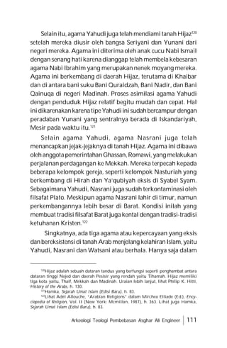 Arkeologi Teologi Pembebasan Asghar Ali Engineer 111
Selainitu, agama Yahudi juga telah mendiamitanahHijaz120
setelah mereka diusir oleh bangsa Seriyani dan Yunani dari
negeri mereka. Agama ini diterima oleh anak cucu Nabi Ismail
dengan senang hati karena dianggap telah membela kebesaran
agama Nabi Ibrahim yang merupakan nenek moyang mereka.
Agama ini berkembang di daerah Hijaz, terutama di Khaibar
dan di antara bani suku Bani Quraidzah, Bani Nadir, dan Bani
Qainuqa di negeri Madinah. Proses asimilasi agama Yahudi
dengan penduduk Hijaz relatif begitu mudah dan cepat. Hal
inidikarenakankarenatipeYahudiinisudahbercampurdengan
peradaban Yunani yang sentralnya berada di Iskandariyah,
Mesir pada waktu itu.121
Selain agama Yahudi, agama Nasrani juga telah
menancapkan jejak-jejaknya di tanah Hijaz. Agama ini dibawa
olehanggotapemerintahanGhassan,Romawi,yang melakukan
perjalanan perdagangan ke Mekkah. Mereka terpecah kepada
beberapa kelompok gereja, seperti kelompok Nasturiah yang
berkembang di Hirah dan Ya’qubiyah eksis di Syabel Syam.
Sebagaimana Yahudi, Nasrani juga sudah terkontaminasi oleh
filsafat Plato. Meskipun agama Nasrani lahir di timur, namun
perkembangannya lebih besar di Barat. Kondisi inilah yang
membuat tradisi filsafat Barat juga kental dengan tradisi-tradisi
ketuhanan Kristen.122
Singkatnya, ada tiga agama atau kepercayaan yang eksis
danbereksistensiditanah Arab menjelang kelahiranIslam, yaitu
Yahudi, Nasrani dan Watsani atau berhala. Hanya saja dalam
120
Hijaz adalah sebuah dataran tandus yang berfungsi seperti penghambat antara
dataran tinggi Nejed dan daerah Pesisir yang rendah yaitu Tihamah. Hijaz memiliki
tiga kota yaitu, Thaif, Mekkah dan Madinah. Uraian lebih lanjut, lihat Philip K. Hitti,
History of the Arabs, h. 130.
121
Hamka, Sejarah Umat Islam (Edisi Baru), h. 83.
122
Lihat Adel Allouche, “Arabian Religions” dalam Mirchea Elliade (Ed.), Ency-
clopedia of Religion, Vol. II (New York: Mcmillan, 1987), h. 363. Lihat juga Hamka,
Sejarah Umat Islam (Edisi Baru), h. 83.
 