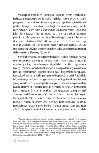 4 Pendahuluan
Meskipun demikian, merujuk kepada Amin Abdullah,
bahwa pengadopsian tersebut adalah konsekuensi dari
pergeseran pemikiran Islam yang sangat cepat mengikuti trend
perkembangan ilmu dan teknologi. Dengan kata lain, untuk
menjadikan Islam câlih li kulli zamân wa makân, maka tidak ada
jalan lain kecuali harus mengikuti irama perkembangan
pemikiran dengan cara berdialektika dengan zaman. Terlepas
dari perdebatan istilah diatas, penulis lebih cenderung
menggunakan teologi dibandingkan dengan kalam, untuk
melihat progresivitaspemikiranIslamsebagaimanaterkandung
dalam makna theology itu sendiri.
Kembalikepadateologipembebasan,teologiinitidak hanya
membicarakan kewajiban-kewajiban ritual serta janji-janji
eskatologis bagi pemeluknya, tetapi lebih dari itu, bagaimana
teologi mampu membebaskan pemeluknya dari segala macam
bentuk penindasan, seperti eksploitasi, hegemoni penguasa,
ketidakadilan serta ketimpangan-ketimpangansosial.Pada titik
ini, tentu saja berbeda dengan domain teologi klasik tradisional
yang masih sibuk memperbincangkan persoalan-persoalan
klasik-dogmatik10
tanpa peduli dengan persoalan-persoalan
kemanusiaan. Di sinilah makna “pembebasan” yang berarti
“memanusiakan manusia” menemukan momentumnya.
Dengan kata lain, kesejahteraan dan keadilan untuk manusia
menjadi skala prioritas dari teologi pembebasan. Teologi
pembebasan tidak hanya berhenti pada tataran teoretis atau
sibuk dengan dialektika ide-ide pembebasan, tetapi sudah
10
Antara lain persoalan-persoalan klasik yang dimaksud adalah pembahasan
iman dan kafir, siapa yang masih muslim dan siapa yang sudah kafir dan telah keluar
dari Islam. Begitupula soal halal dan haram juga termasuk issu-issu klasik. Uraian
lebih lanjut lihat Harun Nasution, Teologi Islam: Aliran-Aliran Sejarah Analisa
Perbandingan, h. xi. Issu-issu klasik bisa juga digambarkan dengan posisi akal dan
wahyu, kebebasan manusia, kekuasaan mutlak Tuhan, keadilan Tuhan, perbuatan
Tuhan, dan sifat-sifat Tuhan. Lihat Hamka Haq, Pengaruh Teologi dalam Ushul Fikih
(Makassar: Alauddin Press; 2013), h. 38-67
 