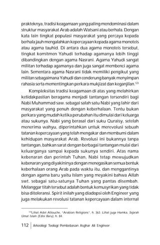 112 Arkeologi Teologi Pembebasan Asghar Ali Engineer
prakteknya,tradisikeagamaan yang paling mendominasidalam
struktur masyarakat Arab adalah Watsaniatau berhala.Dengan
kata lain tingkat populasi masyarakat yang percaya kepada
berhalajauhmengalahkankepercayaankepadaagamamonoteis
atau agama tauhid. Di antara dua agama monoteis tersebut,
tingkat komitmen Yahudi terhadap agamanya lebih tinggi
dibandingkan dengan agama Nasrani. Agama Yahudi sangat
militan terhadap agamanya dan juga sangat membenci agama
lain. Sementara agama Nasrani tidak memiliki pengikut yang
militansebagaimanaYahudidancenderung banyak menyimpan
rahasia serta mementingkan perkara mukjizat dan keganjilan.123
Kompleksitas tradisi keagamaan di atas yang melahirkan
ketidakpastian beragama menjadi tantangan tersendiri bagi
Nabi Muhammad saw. sebagai salah satu Nabi yang lahir dari
masyarakat yang penuh dengan keberhalaan. Tentu bukan
perkara yang mudahketikaperubahanitudimulaidari keluarga
atau sukunya. Nabi yang berasal dari suku Quraisy, setelah
menerima wahyu, diperintahkan untuk merevolusi sebuah
tatanankepercayaanyang telahmengakar danmembumi dalam
kehidupan masyarakat Arab. Revolusi ini bukannya tanpa
tantangan, bahkan sarat dengan berbagai tantangan mulai dari
keluarganya sampai kepada sukunya sendiri. Atas nama
kebenaran dan perintah Tuhan, Nabi tetap mewujudkan
kebenaranyangdiyakininyadenganmenegasikansemuabentuk
keberhalaan orang Arab pada waktu itu, dan menggantinya
dengan agama baru yaitu Islam yang meyakini bahwa Allah
swt. sebagai satu-satunya Tuhan yang pantas disembah.
Melanggartitahtersebut adalah bentuk kemusyrikanyang tidak
bisa ditoleransi. Spirit inilah yang diadopsi oleh Engineer yang
juga melakukan revolusi tatanan kepercayaan dalam internal
123
Lihat Adel Allouche, “Arabian Religions”, h. 363. Lihat juga Hamka, Sejarah
Umat Islam (Edisi Baru), h. 84.
 