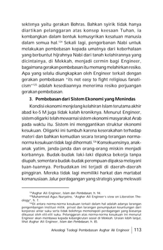 Arkeologi Teologi Pembebasan Asghar Ali Engineer 113
sektenya yaitu gerakan Bohras. Bahkan syirik tidak hanya
diartikan pelanggaran atas konsep keesaan Tuhan, ia
kembangkan dalam bentuk kemusyrikan kesatuan manusia
dalam semua hal.124
Sekali lagi, pengorbanan Nabi untuk
melakukan pembebasan kepada umatnya dari keberhalaan
yang berbuntut hijrahnya Nabi dari tanah kelahirannya yang
dicintainya, di Mekkah, menjadi cermin bagi Engineer,
bagaimanagerakanpembebasanitumemang melahirkanresiko.
Apa yang selalu diungkapkan oleh Engineer terkait dengan
gerakan pembebasan “its not easy to fight religious fanati-
cism”125
adalah kesediaannya menerima resiko perjuangan
gerakan pembebasan.
3. Pembebasan dari Sistem Ekonomi yang Menindas
Kondisiekonomi menjelang kelahiran Islam terutama akhir
abad ke-5 M juga tidak kalah kroniknya. Menurut Engineer,
sistemoligarki telahmewarnaisistemekonomi masyarakat Arab
pada waktu itu. Sistem ini menggantikan struktur ekonomi
kesukuan. Oligarki ini tumbuh karena keserakahan terhadap
materi dan bahkan kemudian secara terang-terangan norma-
norma kesukuantidak lagidihormati.126
Konsekuensinya, anak-
anak yatim, janda-janda dan orang-orang miskin menjadi
korbannya. Budak-budak laki-laki dipaksa bekerja tanpa
diupah, sementara budak-budak perempuan dipaksa melayani
tuan-tuannya. Perbudakan ini terjadi di daerah-daerah
pinggiran. Mereka tidak lagi memiliki harkat dan martabat
kemanusiaan. Jalur perdagangan yang strategis yang melewati
124
Asghar Ali Engineer, Islam dan Pembebasan, h. 94.
125
Muhammad Agus Nuryatno, “Asghar Ali Engineer’s view on Liberation The-
ology”, h. 7.
126
Di antara norma-norma kesukuan terkait dalam hal adalah adanya larangan
pengembangan institusi milik privat dan larangan penumpukan keuntungan dari
korporasi antar suku serta tidak bolehnya memonopoli perdagangan yang biasanya
dikuasai oleh elit-elit suku. Pelanggaran atas norma-norma kesukuan ini menurut
Engineer akan membawa kepada kebangkrutan sosial di Mekkah. Uraian lebih lanjut,
lihat Asghar Ali Engineer, Islam dan Pembebasan, h. 85.
 