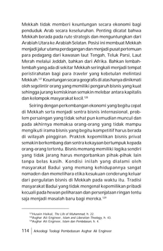 114 Arkeologi Teologi Pembebasan Asghar Ali Engineer
Mekkah tidak memberi keuntungan secara ekonomi bagi
penduduk Arab secara keseluruhan. Penting dicatat bahwa
Mekkah berada pada rute strategis dan menguntungkan dari
Arabiah Utara ke Arabiah Selatan. Posisi ini membuat Mekkah
menjadijalurutamaperdagangandanmenjadi pusat pertemuan
para pedagang dari kawasan laut Tengah, Teluk Parsi, Laut
Merah melalui Jeddah, bahkan dari Afrika. Bahkan lembah-
lembah yang ada di sekitar Mekkah seringkali menjadi tempat
peristirahatan bagi para traveler yang kebetulan melintasi
Mekkah.127
Keuntungansecarageografisdiatashanyadinikmati
oleh segelintir orang yang memiliki pengaruh bisnis yang kuat
sehingga jurang kemiskinan semakin melebar antara kapitalis
dan kelompok masyarakat kecil.128
Seiring dengan perkembangan ekonomi yang begitu cepat
di Mekkah serta menjadi sentra bisnis internasional, prob-
lem persaingan yang tidak sehat pun kemudian muncul dan
pada akhirnya memaksa orang-orang yang tidak mampu
mengikuti irama bisnis yang begitu kompetitif harus berada
di wilayah pinggiran. Praktek kepemilikan bisnis privat
semakin berkembang dan sentra kekayaan bertumpuk kepada
orang-orang tertentu. Bisnis memang memiliki logika sendiri
yang tidak jarang harus mengorbankan pihak-pihak lain
tanpa belas kasih. Kondisi inilah yang dialami oleh
masyarakat Badui yang memang kehidupannya sangat
nomaden dan memelihara etika kesukuan cenderung keluar
dari pergulatan bisnis di Mekkah pada waktu itu. Tradisi
masyarakat Badui yang tidak mengenal kepemilikan pribadi
kecuali pada hewan peliharaan dan persenjataan ringan tentu
saja menjadi masalah baru bagi mereka.129
127
Husain Haikal, The Life of Muhammad, h. 22.
128
Asghar Ali Engineer, Islam and Liberation Theology, h. 43.
129
Asghar Ali Engineer, Islam dan Pembebasan, h. 4.
 