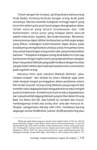 Arkeologi Teologi Pembebasan Asghar Ali Engineer 115
Terkait dengan hal tersebut, penting dicatat bahwa orang
Arab Badui memang berbeda dengan orang Arab pada
umumnya. Mereka memiliki kebajikan tertinggi seperti yang
tercermin dalam puisi-puisi kaum pagan diungkapkan dalam
istilah muru’ah yang berarti kewibawaan dan ‘irdh
(kehormatan). Unsur-unsur yang terdapat dalam muru’ah
adalah keberanian, loyalitas, dan kedermawanan. Barometer
keberaniannya dapat dilihat berdasarkan jumlah peperangan
yang diikuti, sedangkan kedermawanan dapat diukur pada
kesediaannya mengorbankanuntanya untuk menyambut tamu
atau untuk kepentingan orang miskin dan yang membutuhkan
bantuan.130
Kebajikan-kebajikan orang Arab Badui ini tentu saja
berlawanan dengan logika bisnis yang dipraktekkan sebagian
besarmasyarakat Mekkahyang sudahterobsesidenganinvestasi
yang berlebih-lebihandantradisipemusatansentra-sentrabisnis
pada segelintir orang.
Menurut Hitti, jauh sebelum Mekkah dilintasi “jalur
rempah-rempah” dari Selatan ke Utara, Mekkah sejak lama
telah menjadi tempat persinggahan dalam perjalanan antara
Ma’rib dan Gazzah. Orang-orang Mekkah yang progresif dan
memilikinaluridagang berhasilmengubahkotatersebutmenjadi
pusat kemakmuran. Kemakmuran kota tersebut digambarkan
dari sebuahkafilah dagang Mekkah yang terlibat dalam Perang
Badr (16 Maret 624 M). Saat kafilah itu kembali dari Gazza,
rombongannya terdiri atas seribu ekor unta dan menurut al-
Waqidi, sebagaimana dikutip oleh Hitti, membawa barang
dagangan senilai 50.000 dinar (sekitar 20.000 pondsterling atau
130
Beberapa tokoh Badui yang bisa dicatat disini adalah Hatim al-Thai (w. 605 M)
yang dikenang sebagai sosok Badui ideal karena kedermawanannya. Ia pernah
menyembelih tiga unta untuk memberi makan kepada para traveler asing yang lewat
dan membagikan sisanya untuk mereka. Begitu pula nama seperti Anthara ibnu
Syaddad al-Absyi (525-615) yang terkenal karena sikap kepahlawanannya dan
kebangsaw.anannya. Uraian lebih lanjut, lihat Philip K. Hitti, History of the Arabs, h. 119.
 