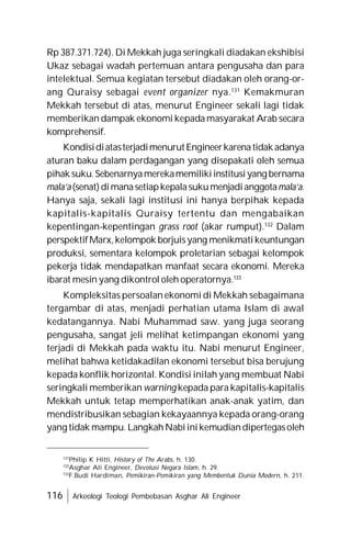 116 Arkeologi Teologi Pembebasan Asghar Ali Engineer
Rp 387.371.724). Di Mekkah juga seringkali diadakan ekshibisi
Ukaz sebagai wadah pertemuan antara pengusaha dan para
intelektual. Semua kegiatan tersebut diadakan oleh orang-or-
ang Quraisy sebagai event organizer nya.131
Kemakmuran
Mekkah tersebut di atas, menurut Engineer sekali lagi tidak
memberikan dampak ekonomi kepada masyarakat Arab secara
komprehensif.
KondisidiatasterjadimenurutEngineerkarenatidakadanya
aturan baku dalam perdagangan yang disepakati oleh semua
pihak suku.Sebenarnyamerekamemilikiinstitusiyang bernama
mala’a(senat)dimanasetiapkepalasukumenjadianggotamala’a.
Hanya saja, sekali lagi institusi ini hanya berpihak kepada
kapitalis-kapitalis Quraisy tertentu dan mengabaikan
kepentingan-kepentingan grass root (akar rumput).132
Dalam
perspektifMarx,kelompok borjuisyang menikmatikeuntungan
produksi, sementara kelompok proletarian sebagai kelompok
pekerja tidak mendapatkan manfaat secara ekonomi. Mereka
ibarat mesin yang dikontrol oleh operatornya.133
Kompleksitas persoalan ekonomi di Mekkah sebagaimana
tergambar di atas, menjadi perhatian utama Islam di awal
kedatangannya. Nabi Muhammad saw. yang juga seorang
pengusaha, sangat jeli melihat ketimpangan ekonomi yang
terjadi di Mekkah pada waktu itu. Nabi menurut Engineer,
melihat bahwa ketidakadilan ekonomi tersebut bisa berujung
kepada konflik horizontal. Kondisi inilah yang membuat Nabi
seringkali memberikan warning kepada para kapitalis-kapitalis
Mekkah untuk tetap memperhatikan anak-anak yatim, dan
mendistribusikan sebagian kekayaannya kepada orang-orang
yang tidak mampu. LangkahNabiinikemudiandipertegasoleh
131
Philip K Hitti, History of The Arabs, h. 130.
132
Asghar Ali Engineer, Devolusi Negara Islam, h. 29.
133
F.Budi Hardiman, Pemikiran-Pemikiran yang Membentuk Dunia Modern, h. 211.
 