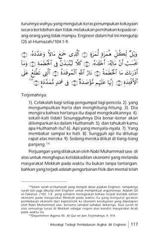 Arkeologi Teologi Pembebasan Asghar Ali Engineer 117
turunnya wahyu yang mengutuk keras penumpukan kekayaan
secara berlebihan dan tidak melakukan pemihakan kepada or-
ang-orang yang tidak mampu. Engineerdalamhal ini mengutip
QS al-Humazah/104:1-9.










































Terjemahnya:
Terjemahnya:
1). Celakalah bagi setiap pengumpat lagi pencela. 2). yang
mengumpulkan harta dan menghitung-hitung. 3). Dia
mengira bahwa hartanya itu dapat mengekalkannya. 4).
sekali-kali tidak! Sesungguhnya Dia benar-benar akan
dilemparkan ke dalam Huthamah. 5). dan tahukah kamu
apa Huthamah itu? 6). Api yang menyala-nyala. 7). Yang
membakar sampai ke hati. 8). Sungguh api itu ditutup
rapat atas mereka. 9). Sedang mereka diikat di tiang-tiang
panjang.135
Perjuangan yang dilakukan oleh Nabi Muhammad saw. di
atas untuk menghapus ketidakadilan ekonomi yang melanda
masyarakat Mekkah pada waktu itu bukan tanpa tantangan,
bahkan yang terjadi adalah pengorbanan fisik dan mental telah
134
134
Selain surah al-Humazah yang menjadi dasar pijakan Engineer, tampaknya
surah lain juga dikutip oleh Engineer untuk memperkuat argumennya. Adalah QS
al-Takâtsur /102: 1-8 yang semakin menegaskan bahwa terjadi ketidak adilan
ekonomi pada masyarakat Mekkah pada waktu itu yang menyulut gerakan
pembebasan ekonomi dari kapitalistik ke ekonomi kerakyatan yang dipelopori
oleh Nabi Muhammad saw. bersama sahabat-sahabat dekatnya. Dua surah di
atas semuanya turun di Mekkah sebagai respon atas kondisi masyarakat Arab
pada waktu itu.
135
Departemen Agama RI, Al-Qur’an dan Terjemahnya, h. 914.
 