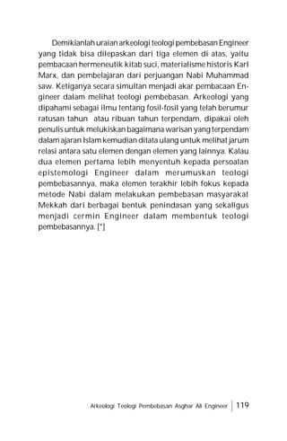 Arkeologi Teologi Pembebasan Asghar Ali Engineer 119
Demikianlahuraianarkeologi teologipembebasanEngineer
yang tidak bisa dilepaskan dari tiga elemen di atas, yaitu
pembacaan hermeneutik kitab suci, materialisme historis Karl
Marx, dan pembelajaran dari perjuangan Nabi Muhammad
saw. Ketiganya secara simultan menjadi akar pembacaan En-
gineer dalam melihat teologi pembebasan. Arkeologi yang
dipahami sebagai ilmu tentang fosil-fosil yang telah berumur
ratusan tahun atau ribuan tahun terpendam, dipakai oleh
penulis untuk melukiskan bagaimana warisan yang terpendam
dalam ajaran Islam kemudian ditata ulang untuk melihat jarum
relasi antara satu elemen dengan elemen yang lainnya. Kalau
dua elemen pertama lebih menyentuh kepada persoalan
epistemologi Engineer dalam merumuskan teologi
pembebasannya, maka elemen terakhir lebih fokus kepada
metode Nabi dalam melakukan pembebasan masyarakat
Mekkah dari berbagai bentuk penindasan yang sekaligus
menjadi cermin Engineer dalam membentuk teologi
pembebasannya. [*]
 