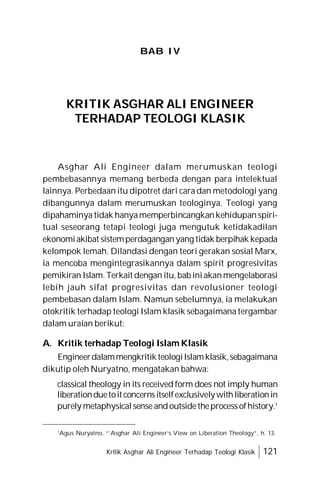 Kritik Asghar Ali Engineer Terhadap Teologi Klasik 121
BAB IV
KRITIK ASGHAR ALI ENGINEER
TERHADAP TEOLOGI KLASIK
Asghar Ali Engineer dalam merumuskan teologi
pembebasannya memang berbeda dengan para intelektual
lainnya. Perbedaan itu dipotret dari cara dan metodologi yang
dibangunnya dalam merumuskan teologinya. Teologi yang
dipahaminya tidak hanyamemperbincangkankehidupanspiri-
tual seseorang tetapi teologi juga mengutuk ketidakadilan
ekonomiakibat sistemperdaganganyang tidak berpihak kepada
kelompok lemah. Dilandasi dengan teori gerakan sosial Marx,
ia mencoba mengintegrasikannya dalam spirit progresivitas
pemikiran Islam.Terkait dengan itu, bab iniakanmengelaborasi
lebih jauh sifat progresivitas dan revolusioner teologi
pembebasan dalam Islam. Namun sebelumnya, ia melakukan
otokritik terhadap teologi Islam klasik sebagaimana tergambar
dalam uraian berikut:
A. Kritik terhadap Teologi Islam Klasik
EngineerdalammengkritikteologiIslamklasik,sebagaimana
dikutip oleh Nuryatno, mengatakan bahwa:
classical theology in its received form does not imply human
liberationduetoitconcernsitselfexclusivelywithliberationin
purely metaphysicalsenseandoutsidetheprocessofhistory.1
1
Agus Nuryatno, “’Asghar Ali Engineer’s View on Liberation Theology”, h. 13.
 