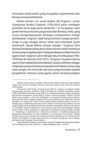 Pendahuluan 5
memasuki ranah praktis yang merupakan implementasi dari
konsep-konsep pembebasan.
Dalam konteks ini, sosok Asghar Ali Engineer, untuk
selanjutnya disebut Engineer, (1939-2013) perlu mendapat
perhatian serius bagi dunia akademik.11
Ia merupakan avant
garde intelektual muslim yang berasal dari Bombay, India, yang
serius mengampanyekan sekaligus membumikan teologi
pembebasan. Engineer tidak hanya berhenti sebagai pemikir,
tetapi ia juga sebagai aktivis salah satu kelompok Syiah
Ismailiyah, Daudi Bohras (Guzare Daudy).12
Engineer oleh
MichaelAmaladosdimasukkandalam deretantokoh intelektual
diAsiayangmenjadipeloporteologipembebasandalamkonteks
agama Islam.Engineer selevel denganAbuA’la Maududi (1903-
1979) dan Ali Shariati (1933-1977).13
Engineer meyakini bahwa
agamaIslam adalahjalanpembebasan yang iaistilahkansebagai
religiositasyang senantiasamenyatakanketerlibatanemosiyang
tulus dengan visi moral dan spiritual yang menunjuk kepada
pengalaman manusia yang agung untuk memperjuangkan
11
Dalam catatan penulis, Engineer telah menulis lebih dari 40 buku dalam bahasa
Inggris dan menulis berbagai macam artikel baik dalam skala nasional maupun
internasional.
12
Penjelasan lebih lanjut tentang Daudi Bohras, Engineer mengulas dalam
bukunya yang berjudul The Bohras: Study of the Bohra (or Ismailite) Community in India,
(1980). Memahami kelompok Daudi Bohras ini menjadi penting jika ingin memetakan
pemahaman keagamaan Daudi Bohras. Dalam catatan pengantar Djohan Effendi
dalam buku Engineer, Islam dan Pembebasan, ia mengatakan bahwa Daudi Bohras
dipimpin oleh Imam sebagai pengganti Nabi yang dijuluki Amirul Mukminin. Mereka
mengenal 21 orang Imam. Imam mereka yang terakhir Mawlana Abu al-Qasim al-
Thayyib yang menghilang pada tahun 526 H. Namun mereka percaya bahwa ia masih
hidup hingga sekarang. Kepemimpinannya kemudian dilanjutkan oleh para da’i (terma
ini kemudian yang menginspirasi terma Daudi) yang selalu berhubungan dengan
Imam terakhir. Untuk menjadi da’i diperlukan 94 kualifikasi yang diringkas menjadi
4; 1. Pendidikan, 2. Administratif, 3. Moral dan teoretikal, 4. Kualifikasi keluarga dan
kepribadian. Menariknya, di antara kualifikasi itu, seorang da’i harus tampil sebagai
pembela umat yang tertindas dan berjuang melawan kedhaliman. Di sinilah posisi
Asghar Ali Engineer menjadi penting karena ia adalah seorang da’i dan sekaligus
pemimpin dari kelompok Daudi Bohras.
13
Lihat Michael Amaladoss, Life in freedom: Liberation Theologies from Asia,diterjemahkan
oleh A Widyamartala dan Cinderalas, Teologi Pembebasan Asia, h. 216-247.
 