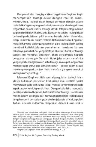 122 Kritik Asghar Ali Engineer Terhadap Teologi Klasik
Kutipan di atas mengisyaratkan bagaimana Engineer ingin
menempatkan teologi dekat dengan realitas sosial.
Menurutnya, teologi tidak hanya berkutat dengan aspek
metafisika2
agama yang melintasi proses sejarah sebagaimana
tergambar dalam tradisi teologi klasik, tetapi teologi adalah
bagian dari dialektika historis. Dengan kata lain, teologi tidak
berhenti pada tataran pikiran atau berada dalam alam idea,
tetapi ia membumi dalam realitas. Bahkan menurut Engineer,
metafisika yang didengungkan oleh para teolog klasik sering
memberi ketidakjelasan pemahaman terutama karena
fokusnya pada hal-hal yang sifatnya abstrak. Karakter teologi
seperti ini menurut Engineer, akan berdampak kepada
penguatan status quo. Semakin tidak jelas aspek metafisika
yang diperbincangkan oleh satu teologi, maka peluang untuk
memperkuat status quo semakin besar. Teologi Islam klasik
memang memperkuat teoritisasi metafisis yang menyangkut
konsep-konsep ambigu.3
Menurut Engineer, titik sentral pergulatan teologi Islam
klasik bukanlah persoalan keduniaan atau realitas sosial
masyarakat pada waktu itu, tetapi mereka terkonsentrasi pada
aspek-aspek kehidupan akhirat. Dengan kata lain, mengutip
pendapat Amin Abdullah, bahwa literatur teologi Islam klasik
masih belum beranjak dari rumusan persoalan teologi abad
tengah seperti persoalan qadariah dan jabariah, sifat dua puluh
Tuhan, apakah al-Qur’an diciptakan dalam kurun waktu
2
Teologi dan metafisika seringkali dipertukarkan maknanya. Kalau teologi
terfokus pada Tuhan, sementara metafisika menfokuskan diri pada “ada” dan “yang
ada” (being and beings). Meskipun demikian, keduanya saling terkait antara satu
dengan yang lain sehingga teologi sering juga disebut dengan metafisika ketuhanan.
Salah satu contoh yang bisa menjadi pertimbangan bagi argumen ini adalah bahwa
Tuhan yang dalam konteks teologi identik dengan Ada dan Yang Ada dalam terminologi
metafisika. Uraian lebih lanjut lihat Muhammad Al-Fayyadl, Teologi Negatif Ibnu
Arabi: Kritik Metafisika Ketuhanan (Cet.I; Yogyakarta: LKiS, 2012), h. 7.
3
Asghar Ali Engineer, Islam and Liberation Theology, h. 2-8.
 