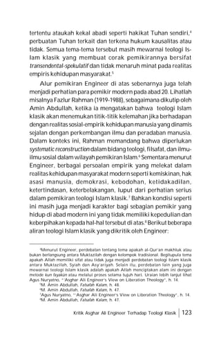 Kritik Asghar Ali Engineer Terhadap Teologi Klasik 123
tertentu ataukah kekal abadi seperti hakikat Tuhan sendiri,4
perbuatan Tuhan terkait dan terkena hukum kausalitas atau
tidak. Semua tema-tema tersebut masih mewarnai teologi Is-
lam klasik yang membuat corak pemikirannya bersifat
transendental-spekulatif dan tidak menaruh minat pada realitas
empiris kehidupan masyarakat.5
Alur pemikiran Engineer di atas sebenarnya juga telah
menjadi perhatian para pemikir modern pada abad 20. Lihatlah
misalnya Fazlur Rahman (1919-1988), sebagaimana dikutip oleh
Amin Abdullah, ketika ia mengatakan bahwa teologi Islam
klasik akan menemukan titik-titik kelemahan jika berhadapan
denganrealitassosial-empirik kehidupanmanusiayang dinamis
sejalan dengan perkembangan ilmu dan peradaban manusia.
Dalam konteks ini, Rahman memandang bahwa diperlukan
systematic reconstruction dalam bidang teologi, filsafat,dan ilmu-
ilmusosial dalamwilayahpemikiranIslam.6
Sementaramenurut
Engineer, berbagai persoalan empirik yang melekat dalam
realitas kehidupanmasyarakat modernseperti kemiskinan, hak
asasi manusia, demokrasi, kebodohan, ketidakadilan,
ketertindasan, keterbelakangan, luput dari perhatian serius
dalam pemikiran teologi Islam klasik.7
Bahkan kondisi seperti
ini masih juga menjadi karakter bagi sebagian pemikir yang
hidup di abad modern ini yang tidak memiliki kepedulian dan
keberpihakan kepada hal-hal tersebut diatas.8
Berikut beberapa
aliran teologi Islam klasik yang dikritik oleh Engineer:
4
Menurut Engineer, perdebatan tentang tema apakah al-Qur’an makhluk atau
bukan berlangsung antara Muktazilah dengan kelompok tradisional. Begitupula tema
apakah Allah memiliki sifat atau tidak juga menjadi perdebatan teologi Islam klasik
antara Muktazilah, Syiah dan Asy’ariyah. Selain itu, perdebatan lain yang juga
mewarnai teologi Islam klasik adalah apakah Allah menciptakan alam ini dengan
metode kun fayakûn atau melalui proses selama tujuh hari. Uraian lebih lanjut lihat
Agus Nuryatno, “’Asghar Ali Engineer’s View on Liberation Theology”, h. 14.
5
M. Amin Abdullah, Falsafah Kalam, h. 48.
6
M. Amin Abdullah, Falsafah Kalam, h. 47.
7
Agus Nuryatno, “’Asghar Ali Engineer’s View on Liberation Theology”, h. 14.
8
M. Amin Abdullah, Falsafah Kalam, h. 47.
 