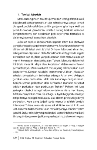 124 Kritik Asghar Ali Engineer Terhadap Teologi Klasik
1. Teologi Jabariah
Menurut Engineer, realitas pemikiran teologi Islam klasik
tidak bisadipandang secara an sich, kehadirannyasangat terkait
dengan kondisi sosial dan politik yang mengitarinya. Artinya
produk-produk pemikiran tersebut saling berkait kelindan
dengan tendensi dan kekuasaan politik tertentu, termasuk di
dalamnya teologi atau aliran jabariah.
Jabariah sendiri dinisbahkan kepada Jahm bin Shafwan
yang dianggap sebagai tokohutamanya. Meskipun sebenarnya
aliran ini diinisiasi oleh Ja’d bi Dirham. Menurut aliran ini,
sebagaimana dijelaskan oleh Abdul Qahir al-Bagdhadi, segala
perbuatan dan aktifitas yang dilakukan oleh manusia adalah
murni kekuasaan dan perbuatan Tuhan. Manusia dalam hal
ini tidak memiliki daya atau kebebasan dalam menentukan
perbuatannya. Manusia ibarat mesin yang dikendalikan oleh
operatornya. Dengan kata lain, iman menurut aliran ini adalah
sebatas pengetahuan terhadap adanya Allah swt. Adapun
gerakan atau perbuatan tidak ada kaitannya dengan iman.
Karena semua perkataan dan perbuatan manusia tersebut
adalah perkataan dan perbuatan Tuhan.9
Paham ini juga
seringkali disebut sebagai kelompok determinisme murni yang
tidak menempatkanmanusiasebagaisubyek bagiperbuatannya
tetapi hanya sebagai media atau alat dalam proses terjadinya
perbuatan. Apa yang terjadi pada manusia adalah bentuk
intervensi Tuhan, manusia sama sekali tidak memiliki kuasa
untuk memilih dan menentukan masadepannyasendiri.10
Jahm
sendiri. Doktrin inilah yang melandasi pemerintahan awal Bani
Umayyahdenganmenjadikannya sebagaimazhab resminegara.
9
Abdul Qahir al-Bagdhadi, al-Farqu bain al-Firaq wa Bayân al-Firaq al-Nâjiyah
(Cet.II; Bairut: Dâr al-Afaq al-Jadidah, 1977), h. 199.
10
Abdul Qahir al-Bagdhadi, al-Farqu bain al-Firaq wa Bayân al-Firaq al-Nâjiyah,
h. 199.
 