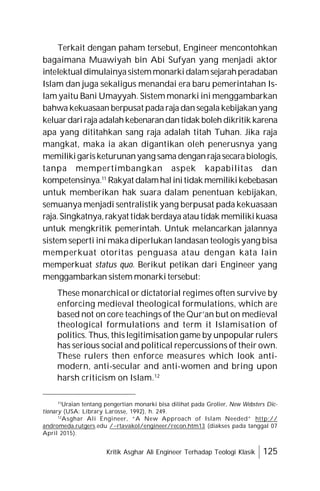 Kritik Asghar Ali Engineer Terhadap Teologi Klasik 125
Terkait dengan paham tersebut, Engineer mencontohkan
bagaimana Muawiyah bin Abi Sufyan yang menjadi aktor
intelektual dimulainyasistemmonarkidalamsejarahperadaban
Islam dan juga sekaligus menandai era baru pemerintahan Is-
lam yaitu Bani Umayyah. Sistem monarki ini menggambarkan
bahwa kekuasaan berpusat pada raja dan segala kebijakan yang
keluardariraja adalahkebenarandantidak boleh dikritik karena
apa yang dititahkan sang raja adalah titah Tuhan. Jika raja
mangkat, maka ia akan digantikan oleh penerusnya yang
memilikigarisketurunanyang sama denganrajasecarabiologis,
tanpa mempertimbangkan aspek kapabilitas dan
kompetensinya.11
Rakyat dalamhalinitidak memilikikebebasan
untuk memberikan hak suara dalam penentuan kebijakan,
semuanya menjadi sentralistik yang berpusat pada kekuasaan
raja.Singkatnya,rakyat tidak berdaya atau tidak memilikikuasa
untuk mengkritik pemerintah. Untuk melancarkan jalannya
sistem seperti ini maka diperlukan landasan teologis yang bisa
memperkuat otoritas penguasa atau dengan kata lain
memperkuat status quo. Berikut petikan dari Engineer yang
menggambarkan sistem monarki tersebut:
These monarchical or dictatorial regimes often survive by
enforcing medieval theological formulations, which are
based not on core teachings of the Qur’an but on medieval
theological formulations and term it Islamisation of
politics. Thus, this legitimisation game by unpopular rulers
has serious social and political repercussions of their own.
These rulers then enforce measures which look anti-
modern, anti-secular and anti-women and bring upon
harsh criticism on Islam.12
11
Uraian tentang pengertian monarki bisa dilihat pada Grolier, New Websters Dic-
tionary (USA: Library Larosse, 1992), h. 249.
12
Asghar Ali Engineer, “A New Approach of Islam Needed” http://
andromeda.rutgers.edu /~rtavakol/engineer/recon.htm13 (diakses pada tanggal 07
April 2015).
 